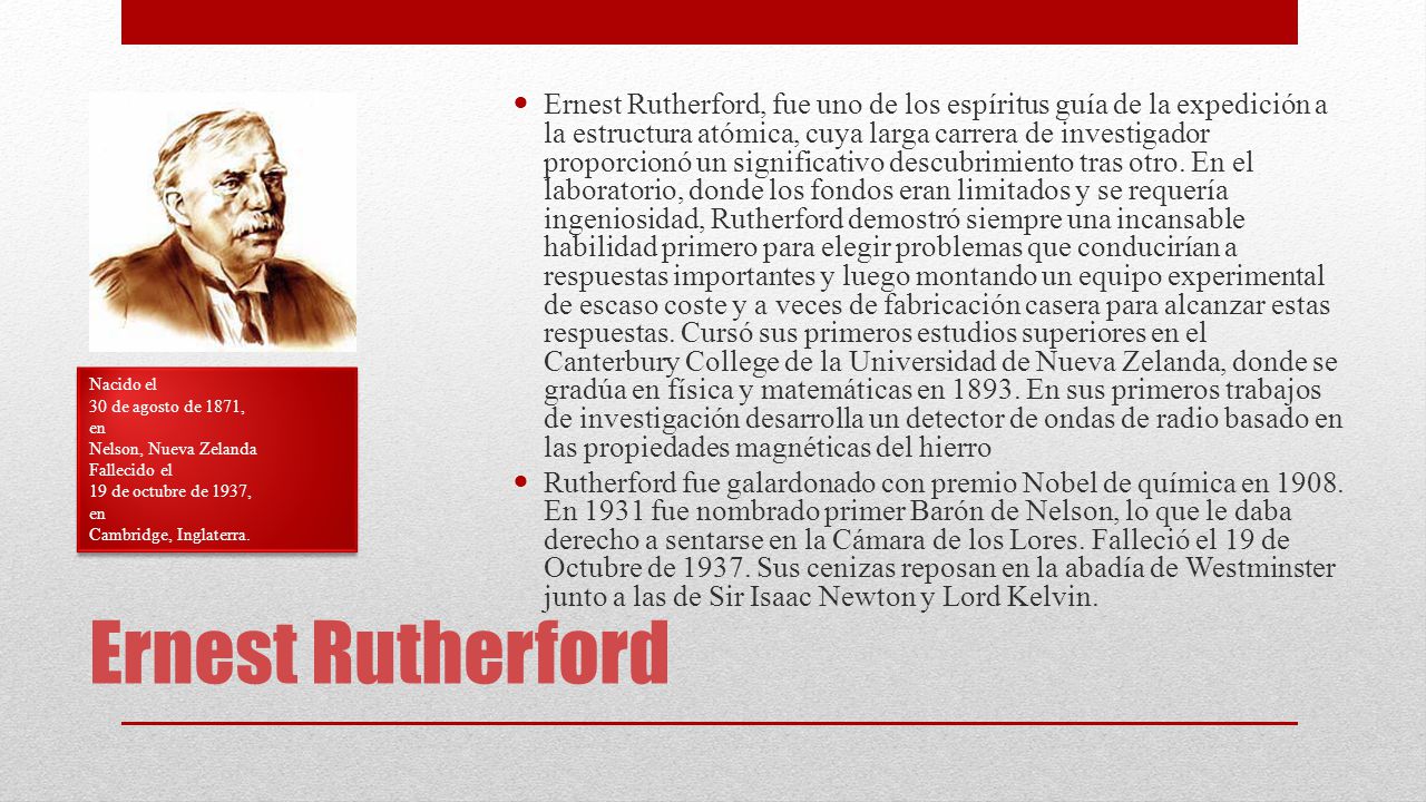 Ernest Rutherford, fue uno de los espíritus guía de la expedición a la estructura atómica, cuya larga carrera de investigador proporcionó un significativo descubrimiento tras otro. En el laboratorio, donde los fondos eran limitados y se requería ingeniosidad, Rutherford demostró siempre una incansable habilidad primero para elegir problemas que conducirían a respuestas importantes y luego montando un equipo experimental de escaso coste y a veces de fabricación casera para alcanzar estas respuestas. Cursó sus primeros estudios superiores en el Canterbury College de la Universidad de Nueva Zelanda, donde se gradúa en física y matemáticas en En sus primeros trabajos de investigación desarrolla un detector de ondas de radio basado en las propiedades magnéticas del hierro