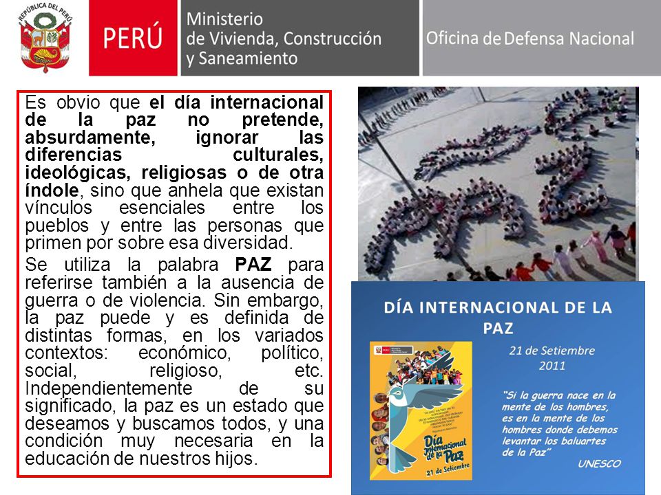 Es obvio que el día internacional de la paz no pretende, absurdamente, ignorar las diferencias culturales, ideológicas, religiosas o de otra índole, sino que anhela que existan vínculos esenciales entre los pueblos y entre las personas que primen por sobre esa diversidad.