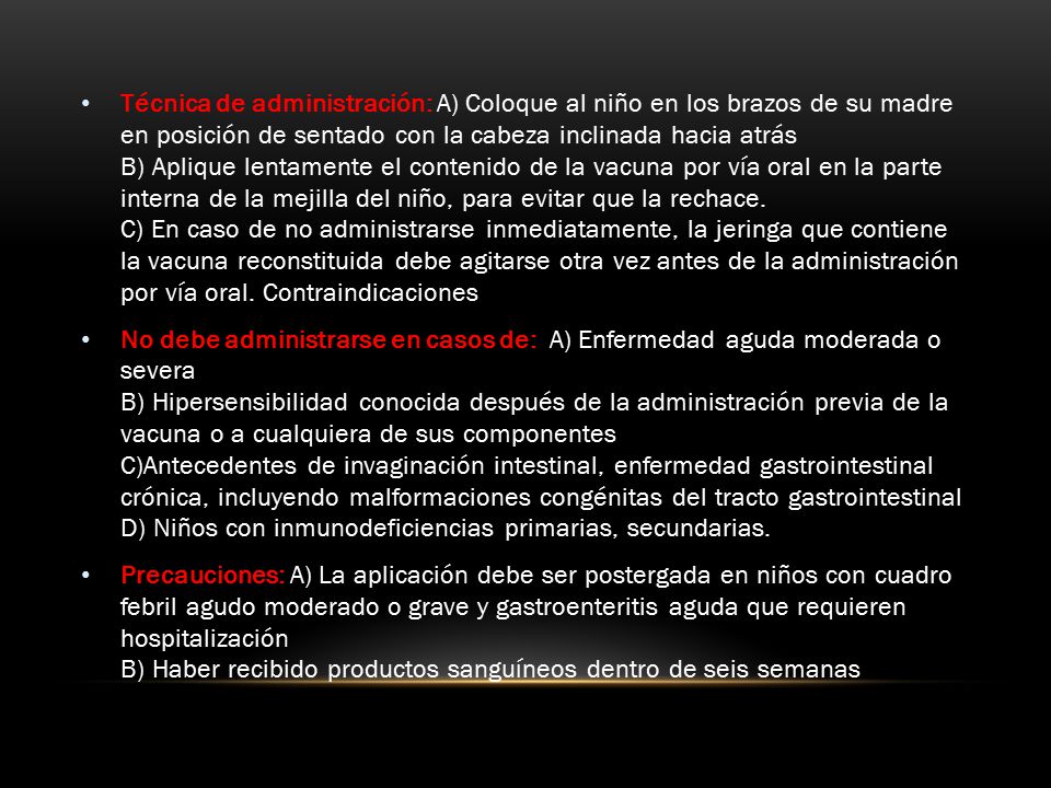 Técnica de administración: A) Coloque al niño en los brazos de su madre en posición de sentado con la cabeza inclinada hacia atrás B) Aplique lentamente el contenido de la vacuna por vía oral en la parte interna de la mejilla del niño, para evitar que la rechace. C) En caso de no administrarse inmediatamente, la jeringa que contiene la vacuna reconstituida debe agitarse otra vez antes de la administración por vía oral. Contraindicaciones