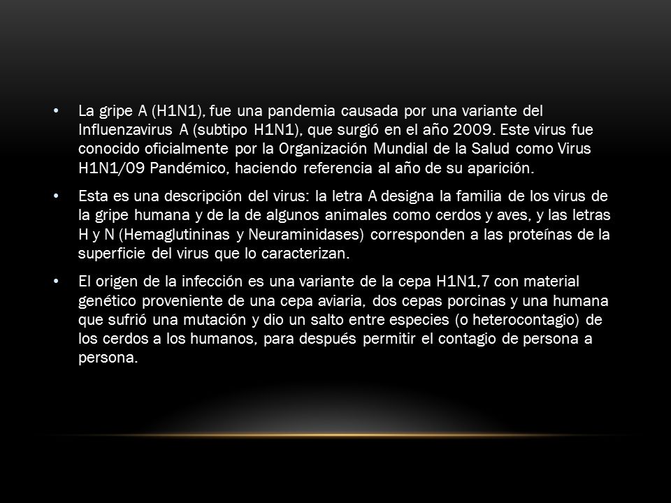 La gripe A (H1N1), fue una pandemia causada por una variante del Influenzavirus A (subtipo H1N1), que surgió en el año Este virus fue conocido oficialmente por la Organización Mundial de la Salud como Virus H1N1/09 Pandémico, haciendo referencia al año de su aparición.