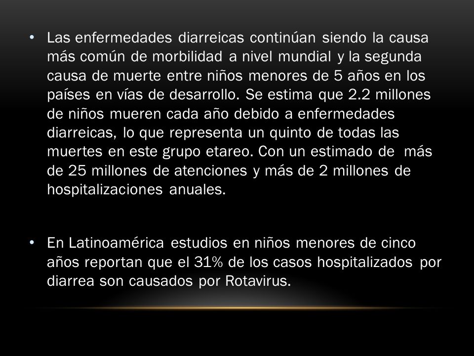 Las enfermedades diarreicas continúan siendo la causa más común de morbilidad a nivel mundial y la segunda causa de muerte entre niños menores de 5 años en los países en vías de desarrollo. Se estima que 2.2 millones de niños mueren cada año debido a enfermedades diarreicas, lo que representa un quinto de todas las muertes en este grupo etareo. Con un estimado de más de 25 millones de atenciones y más de 2 millones de hospitalizaciones anuales.