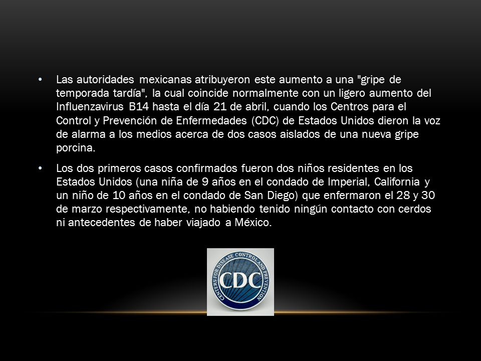 Las autoridades mexicanas atribuyeron este aumento a una gripe de temporada tardía , la cual coincide normalmente con un ligero aumento del Influenzavirus B14 hasta el día 21 de abril, cuando los Centros para el Control y Prevención de Enfermedades (CDC) de Estados Unidos dieron la voz de alarma a los medios acerca de dos casos aislados de una nueva gripe porcina.