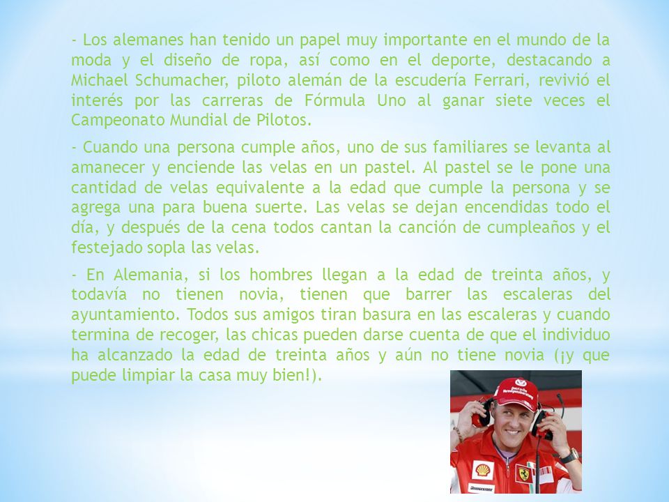 - Los alemanes han tenido un papel muy importante en el mundo de la moda y el diseño de ropa, así como en el deporte, destacando a Michael Schumacher, piloto alemán de la escudería Ferrari, revivió el interés por las carreras de Fórmula Uno al ganar siete veces el Campeonato Mundial de Pilotos.
