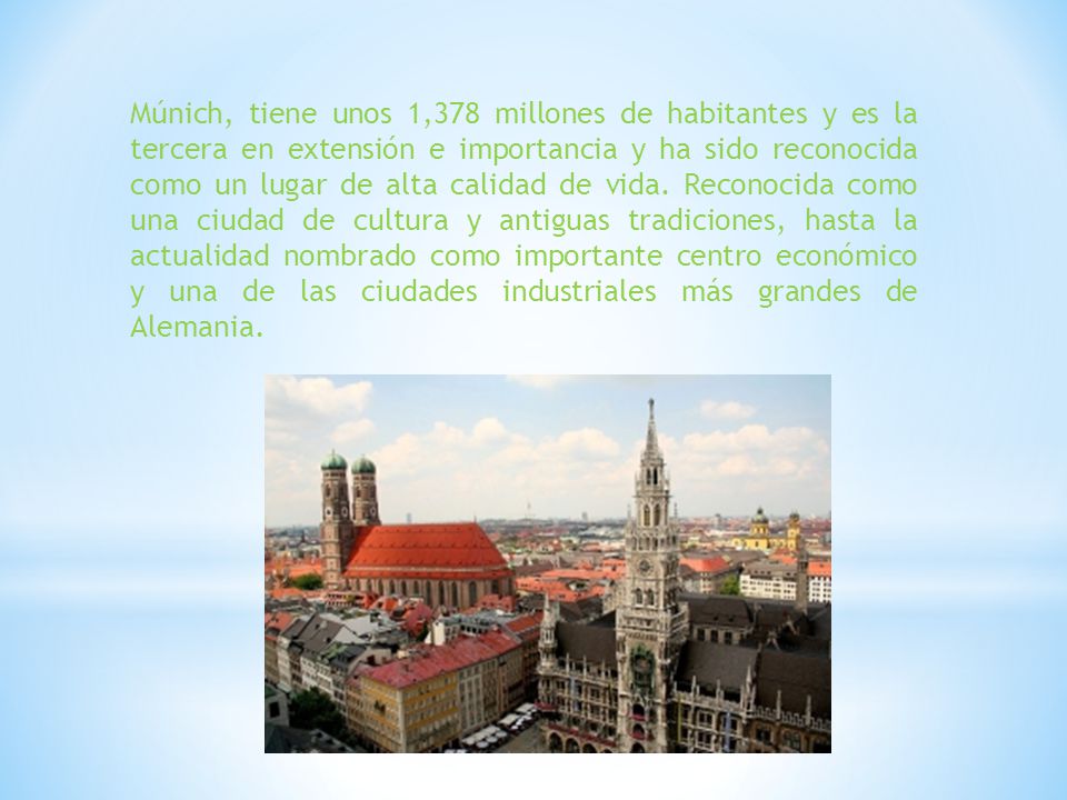 Múnich, tiene unos 1,378 millones de habitantes y es la tercera en extensión e importancia y ha sido reconocida como un lugar de alta calidad de vida.