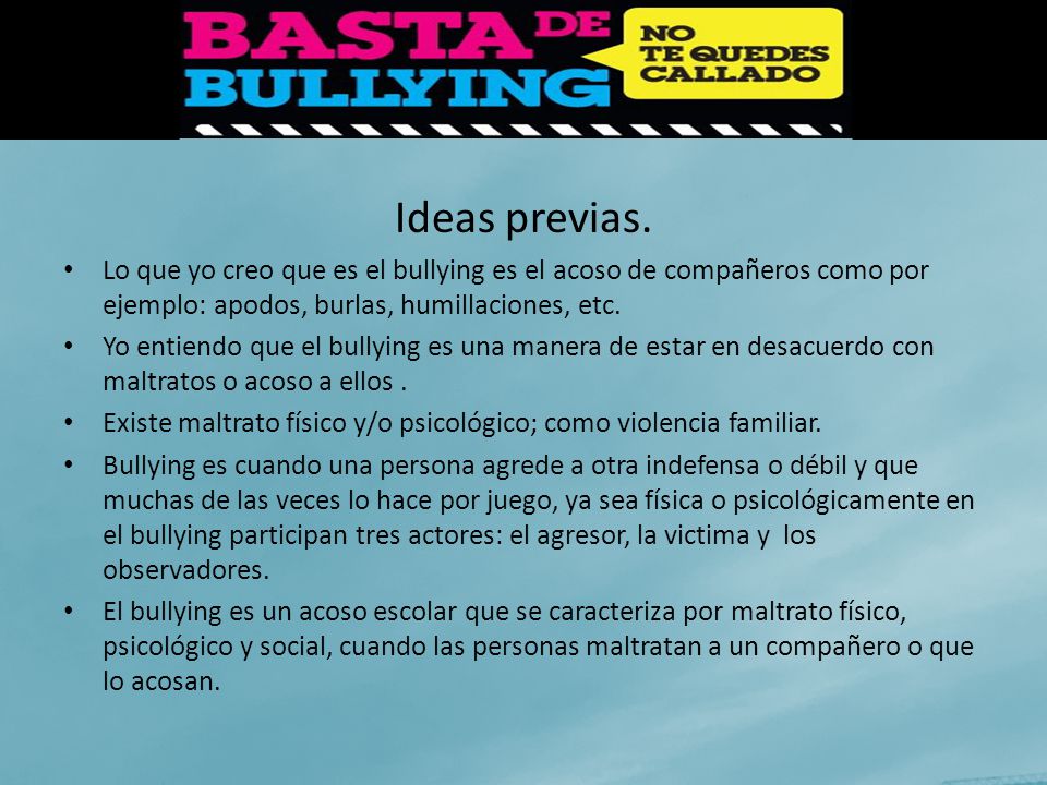 Ideas previas. Lo que yo creo que es el bullying es el acoso de compañeros como por ejemplo: apodos, burlas, humillaciones, etc.