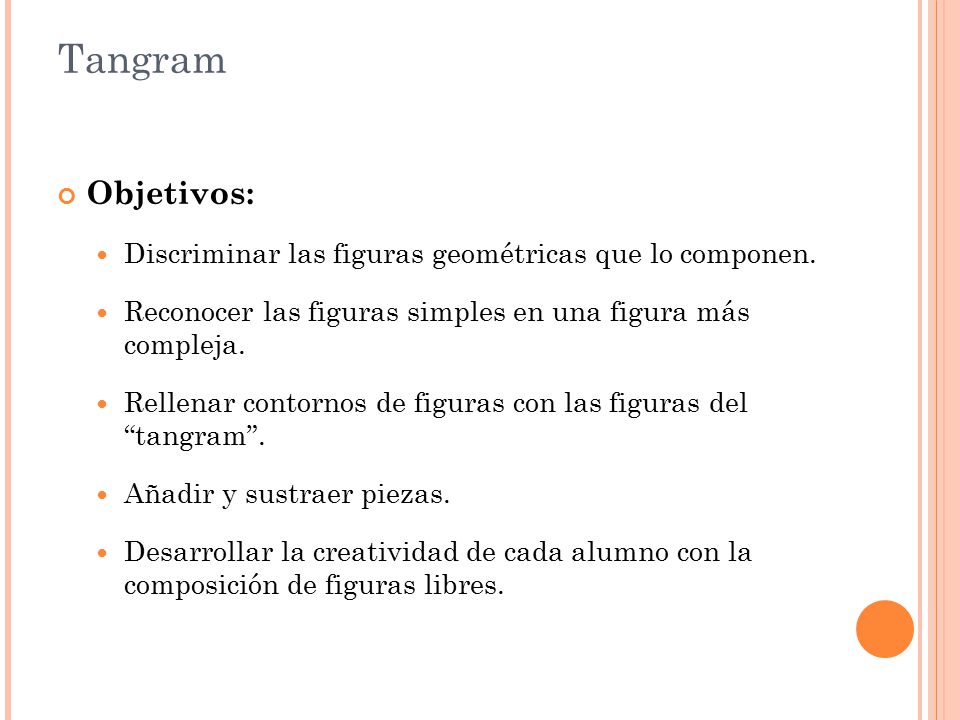 Tangram Objetivos: Discriminar las figuras geométricas que lo componen. Reconocer las figuras simples en una figura más compleja.
