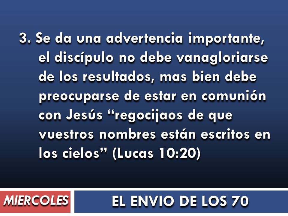 3. Se da una advertencia importante, el discípulo no debe vanagloriarse de los resultados, mas bien debe preocuparse de estar en comunión con Jesús regocijaos de que vuestros nombres están escritos en los cielos (Lucas 10:20)