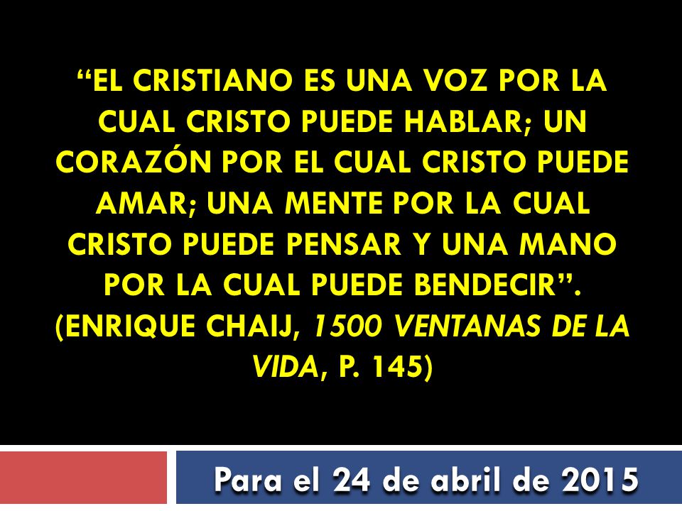 El cristiano es una voz por la cual Cristo puede hablar; un corazón por el cual Cristo puede amar; una mente por la cual Cristo puede pensar y una mano por la cual puede bendecir . (Enrique Chaij, 1500 Ventanas de la vida, p. 145)
