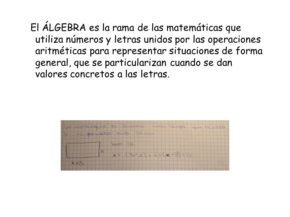 El ÁLGEBRA es la rama de las matemáticas que utiliza números y letras unidos por las operaciones aritméticas para representar situaciones de forma general, que se particularizan cuando se dan valores concretos a las letras.