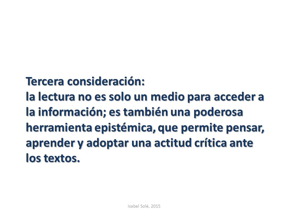 Tercera consideración: la lectura no es solo un medio para acceder a la información; es también una poderosa herramienta epistémica, que permite pensar, aprender y adoptar una actitud crítica ante los textos.