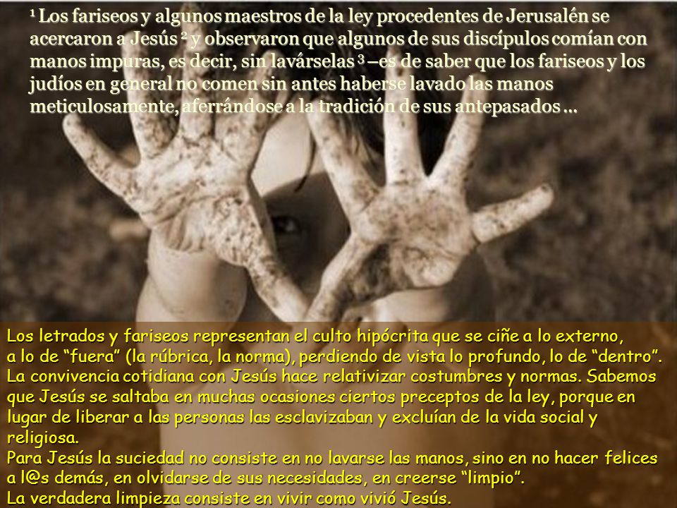 1 Los fariseos y algunos maestros de la ley procedentes de Jerusalén se acercaron a Jesús 2 y observaron que algunos de sus discípulos comían con manos impuras, es decir, sin lavárselas 3 –es de saber que los fariseos y los judíos en general no comen sin antes haberse lavado las manos meticulosamente, aferrándose a la tradición de sus antepasados ...