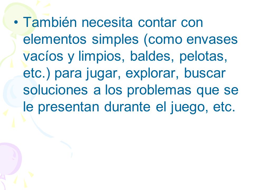 También necesita contar con elementos simples (como envases vacíos y limpios, baldes, pelotas, etc.) para jugar, explorar, buscar soluciones a los problemas que se le presentan durante el juego, etc.
