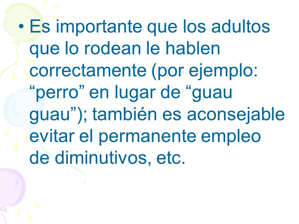 Es importante que los adultos que lo rodean le hablen correctamente (por ejemplo: perro en lugar de guau guau ); también es aconsejable evitar el permanente empleo de diminutivos, etc.