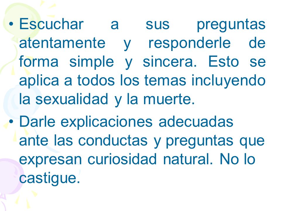 Escuchar a sus preguntas atentamente y responderle de forma simple y sincera. Esto se aplica a todos los temas incluyendo la sexualidad y la muerte.