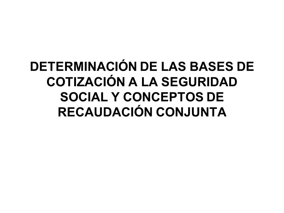 DETERMINACIÓN DE LAS BASES DE COTIZACIÓN A LA SEGURIDAD SOCIAL Y CONCEPTOS DE RECAUDACIÓN CONJUNTA