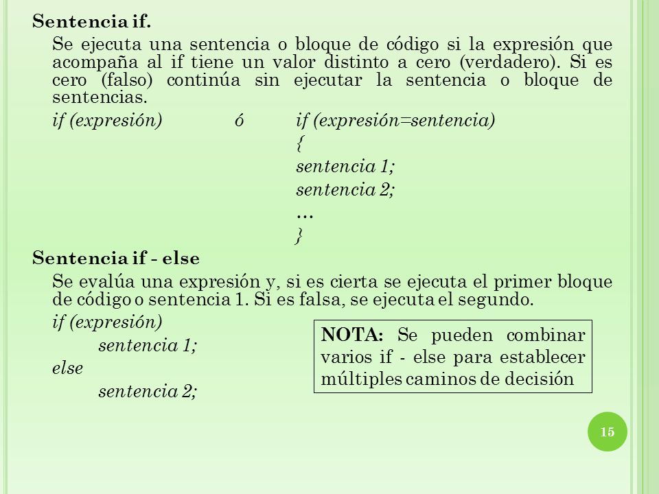 Sentencia if. Se ejecuta una sentencia o bloque de código si la expresión que acompaña al if tiene un valor distinto a cero (verdadero). Si es cero (falso) continúa sin ejecutar la sentencia o bloque de sentencias. if (expresión) ó if (expresión=sentencia) { sentencia 1; sentencia 2; … } Sentencia if - else Se evalúa una expresión y, si es cierta se ejecuta el primer bloque de código o sentencia 1. Si es falsa, se ejecuta el segundo. if (expresión) else