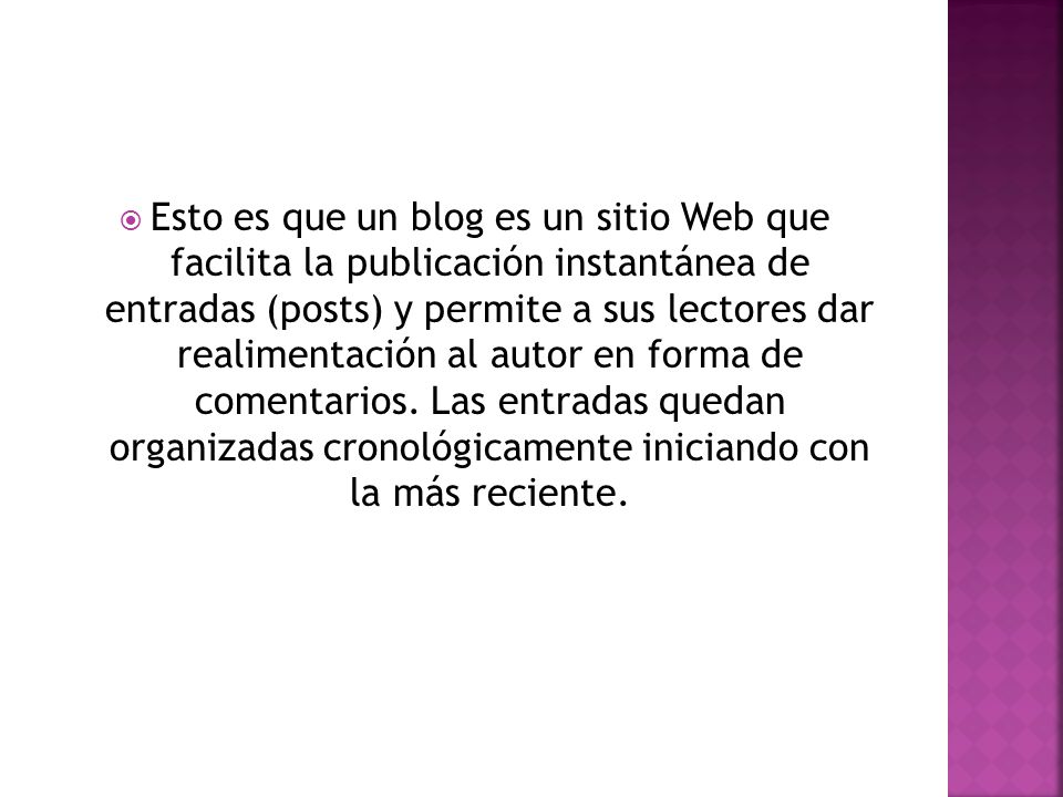 Esto es que un blog es un sitio Web que facilita la publicación instantánea de entradas (posts) y permite a sus lectores dar realimentación al autor en forma de comentarios.