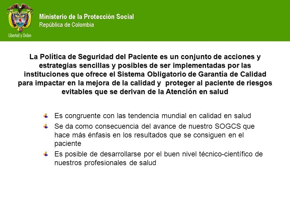 La Política de Seguridad del Paciente es un conjunto de acciones y estrategias sencillas y posibles de ser implementadas por las instituciones que ofrece el Sistema Obligatorio de Garantía de Calidad para impactar en la mejora de la calidad y proteger al paciente de riesgos evitables que se derivan de la Atención en salud