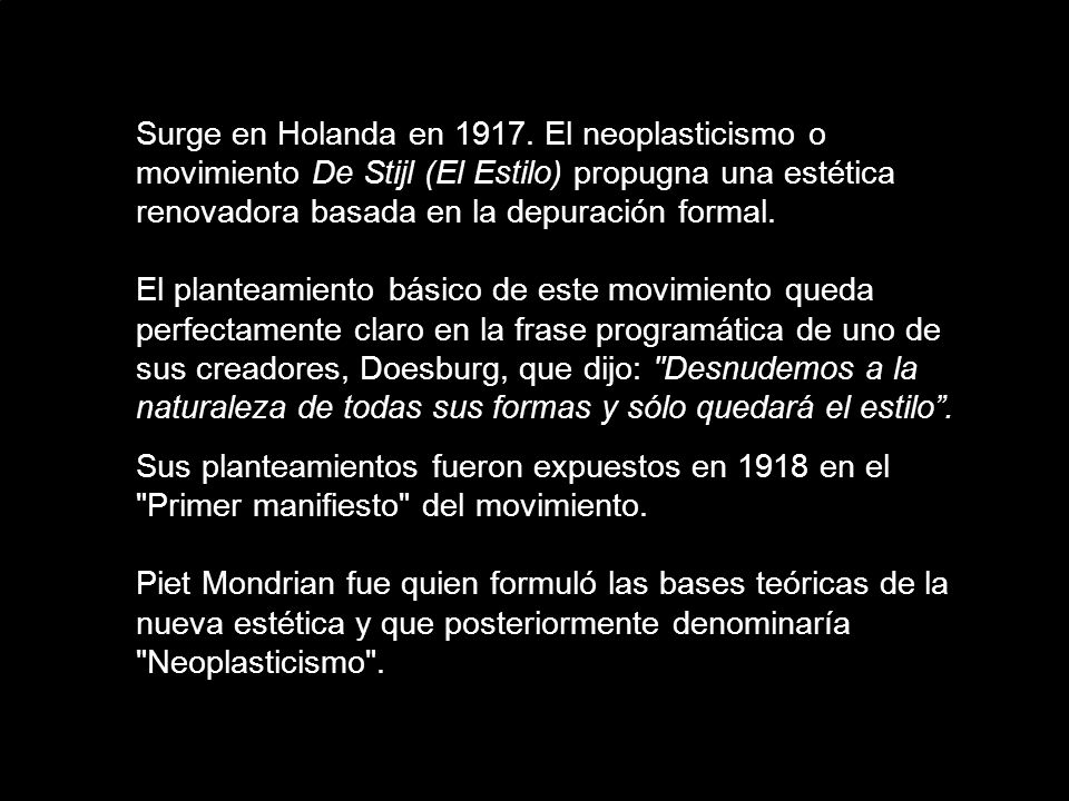 Surge en Holanda en El neoplasticismo o movimiento De Stijl (El Estilo) propugna una estética renovadora basada en la depuración formal. El planteamiento básico de este movimiento queda perfectamente claro en la frase programática de uno de sus creadores, Doesburg, que dijo: Desnudemos a la naturaleza de todas sus formas y sólo quedará el estilo .