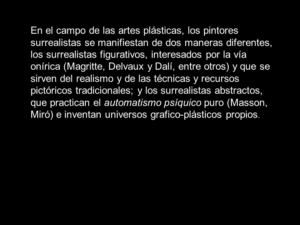 En el campo de las artes plásticas, los pintores surrealistas se manifiestan de dos maneras diferentes, los surrealistas figurativos, interesados por la vía onírica (Magritte, Delvaux y Dalí, entre otros) y que se sirven del realismo y de las técnicas y recursos pictóricos tradicionales; y los surrealistas abstractos, que practican el automatismo psíquico puro (Masson, Miró) e inventan universos grafico-plásticos propios.