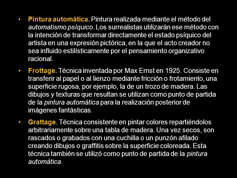 Pintura automática. Pintura realizada mediante el método del automatismo psíquico. Los surrealistas utilizarán ese método con la intención de transformar directamente el estado psíquico del artista en una expresión pictórica, en la que el acto creador no sea influido estilísticamente por el pensamiento organizativo racional.