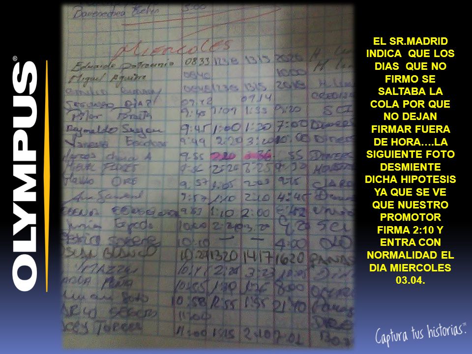 EL SR.MADRID INDICA QUE LOS DIAS QUE NO FIRMO SE SALTABA LA COLA POR QUE NO DEJAN FIRMAR FUERA DE HORA….LA SIGUIENTE FOTO DESMIENTE DICHA HIPOTESIS YA QUE SE VE QUE NUESTRO PROMOTOR FIRMA 2:10 Y ENTRA CON NORMALIDAD EL DIA MIERCOLES