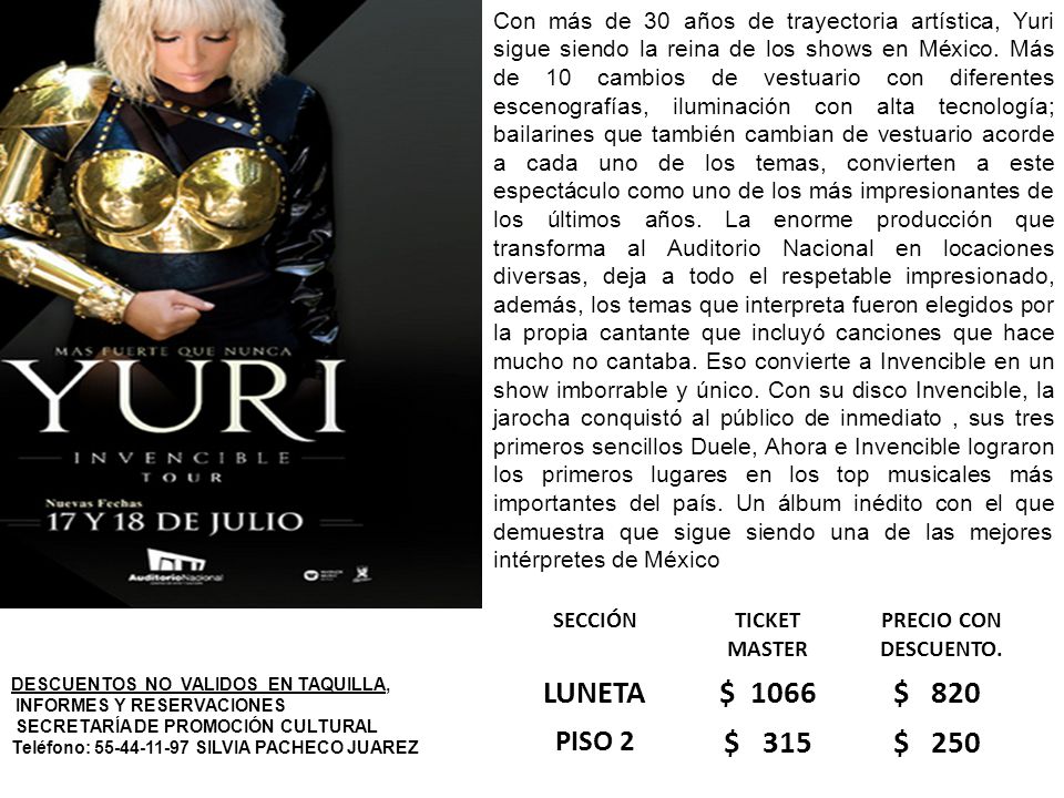 Con más de 30 años de trayectoria artística, Yuri sigue siendo la reina de los shows en México. Más de 10 cambios de vestuario con diferentes escenografías, iluminación con alta tecnología; bailarines que también cambian de vestuario acorde a cada uno de los temas, convierten a este espectáculo como uno de los más impresionantes de los últimos años. La enorme producción que transforma al Auditorio Nacional en locaciones diversas, deja a todo el respetable impresionado, además, los temas que interpreta fueron elegidos por la propia cantante que incluyó canciones que hace mucho no cantaba. Eso convierte a Invencible en un show imborrable y único. Con su disco Invencible, la jarocha conquistó al público de inmediato , sus tres primeros sencillos Duele, Ahora e Invencible lograron los primeros lugares en los top musicales más importantes del país. Un álbum inédito con el que demuestra que sigue siendo una de las mejores intérpretes de México