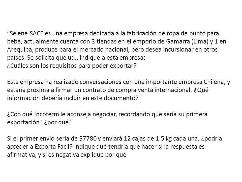 Selene SAC es una empresa dedicada a la fabricación de ropa de punto para bebé, actualmente cuenta con 3 tiendas en el emporio de Gamarra (Lima) y 1 en Arequipa, produce para el mercado nacional, pero desea incursionar en otros países. Se solicita que ud., indique a esta empresa: