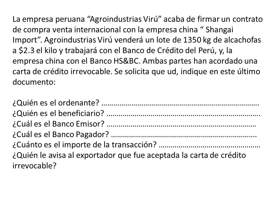 La empresa peruana Agroindustrias Virú acaba de firmar un contrato de compra venta internacional con la empresa china Shangai Import . Agroindustrias Virú venderá un lote de 1350 kg de alcachofas a $2.3 el kilo y trabajará con el Banco de Crédito del Perú, y, la empresa china con el Banco HS&BC. Ambas partes han acordado una carta de crédito irrevocable. Se solicita que ud, indique en este último documento: