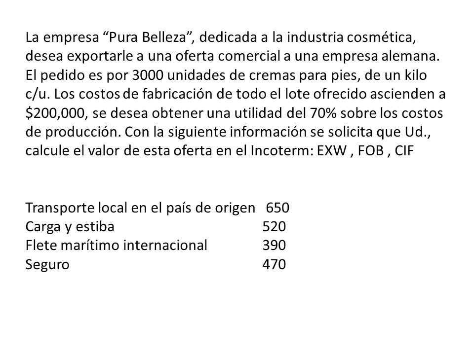 La empresa Pura Belleza , dedicada a la industria cosmética, desea exportarle a una oferta comercial a una empresa alemana. El pedido es por 3000 unidades de cremas para pies, de un kilo c/u. Los costos de fabricación de todo el lote ofrecido ascienden a $200,000, se desea obtener una utilidad del 70% sobre los costos de producción. Con la siguiente información se solicita que Ud., calcule el valor de esta oferta en el Incoterm: EXW , FOB , CIF