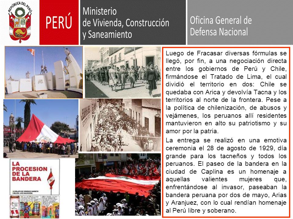Luego de Fracasar diversas fórmulas se llegó, por fin, a una negociación directa entre los gobiernos de Perú y Chile, firmándose el Tratado de Lima, el cual dividió el territorio en dos: Chile se quedaba con Arica y devolvía Tacna y los territorios al norte de la frontera. Pese a la política de chilenización, de abusos y vejámenes, los peruanos allí residentes mantuvieron en alto su patriotismo y su amor por la patria.
