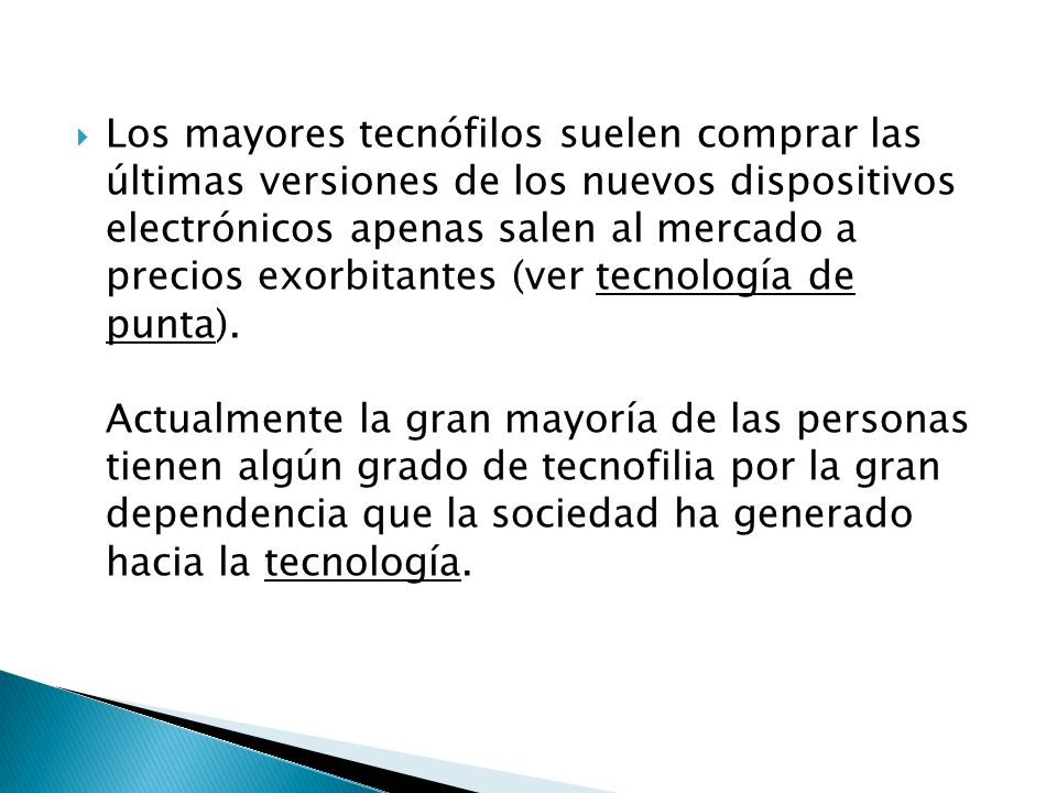 Los mayores tecnófilos suelen comprar las últimas versiones de los nuevos dispositivos electrónicos apenas salen al mercado a precios exorbitantes (ver tecnología de punta).