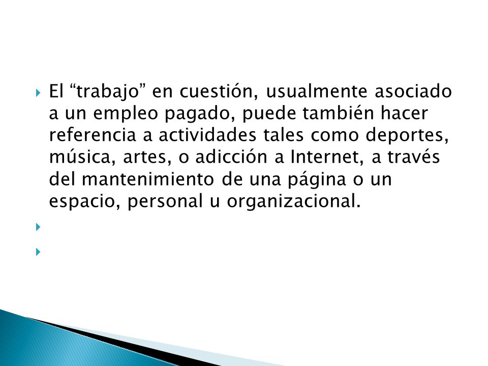 El trabajo en cuestión, usualmente asociado a un empleo pagado, puede también hacer referencia a actividades tales como deportes, música, artes, o adicción a Internet, a través del mantenimiento de una página o un espacio, personal u organizacional.
