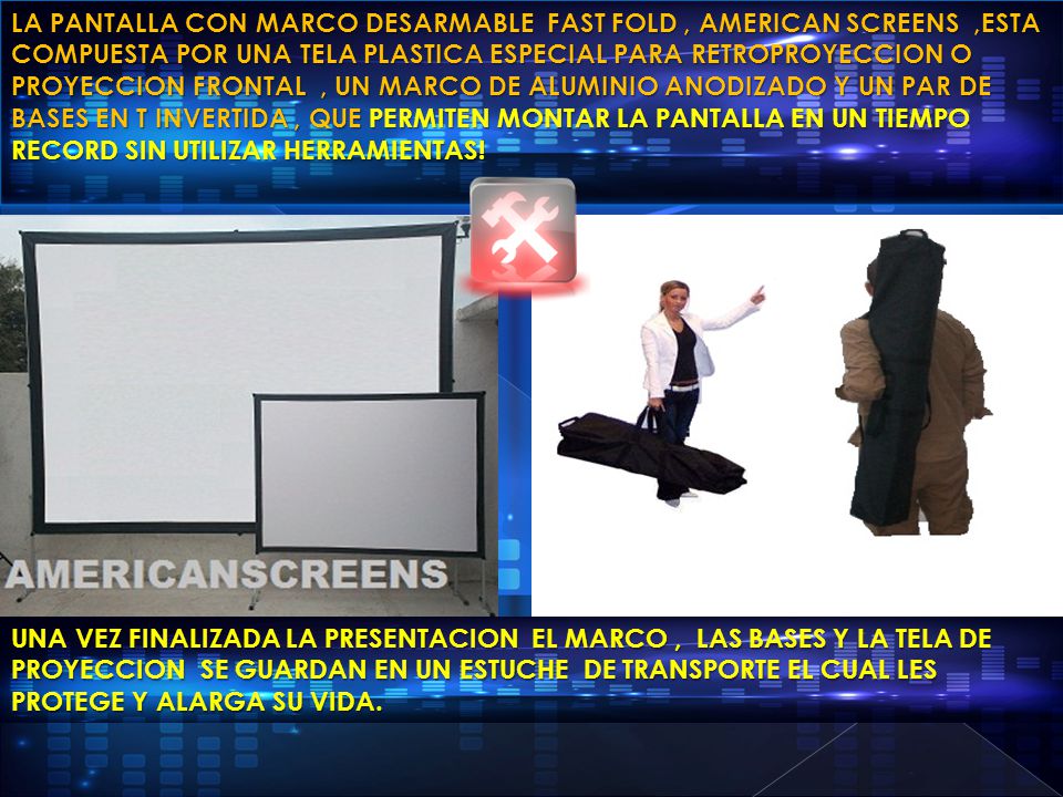 LA PANTALLA CON MARCO DESARMABLE FAST FOLD , AMERICAN SCREENS ,ESTA COMPUESTA POR UNA TELA PLASTICA ESPECIAL PARA RETROPROYECCION O PROYECCION FRONTAL , UN MARCO DE ALUMINIO ANODIZADO Y UN PAR DE BASES EN T INVERTIDA , QUE PERMITEN MONTAR LA PANTALLA EN UN TIEMPO RECORD SIN UTILIZAR HERRAMIENTAS!