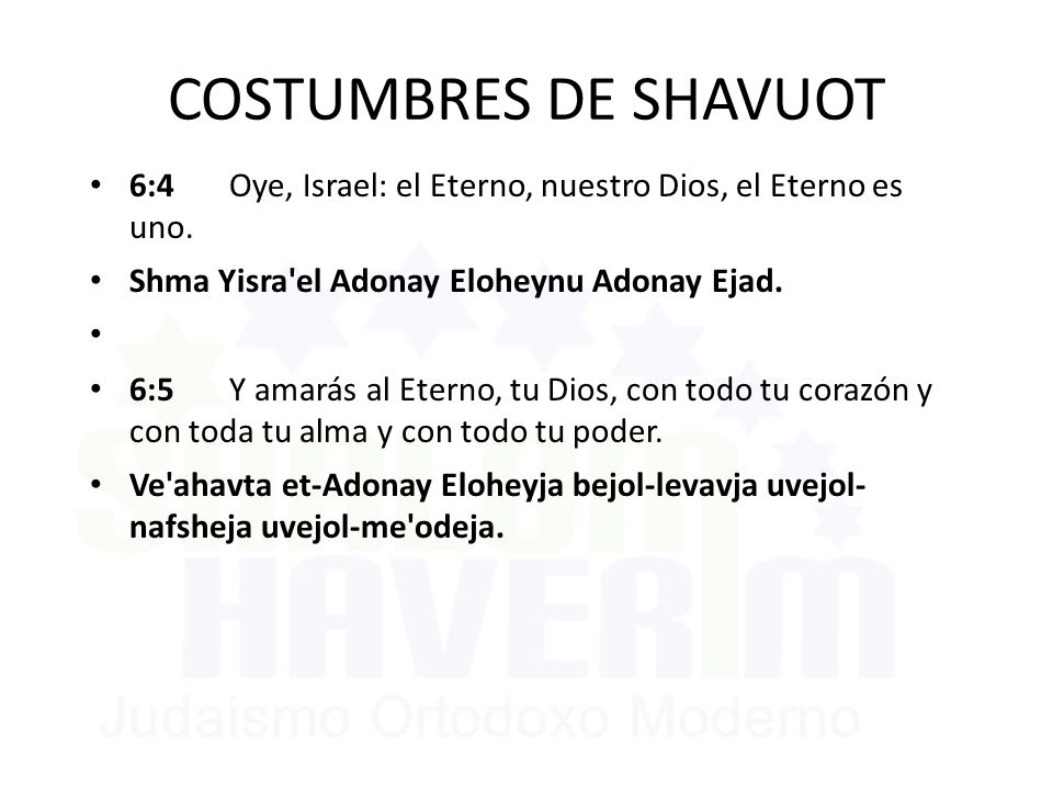 COSTUMBRES DE SHAVUOT 6:4 Oye, Israel: el Eterno, nuestro Dios, el Eterno es uno. Shma Yisra el Adonay Eloheynu Adonay Ejad.