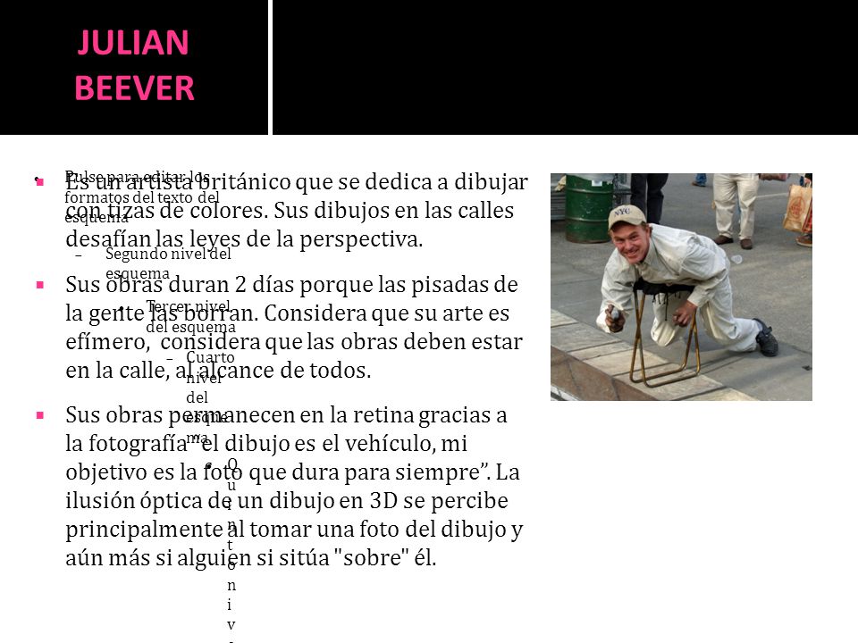 JULIAN BEEVER Es un artista británico que se dedica a dibujar con tizas de colores. Sus dibujos en las calles desafían las leyes de la perspectiva.