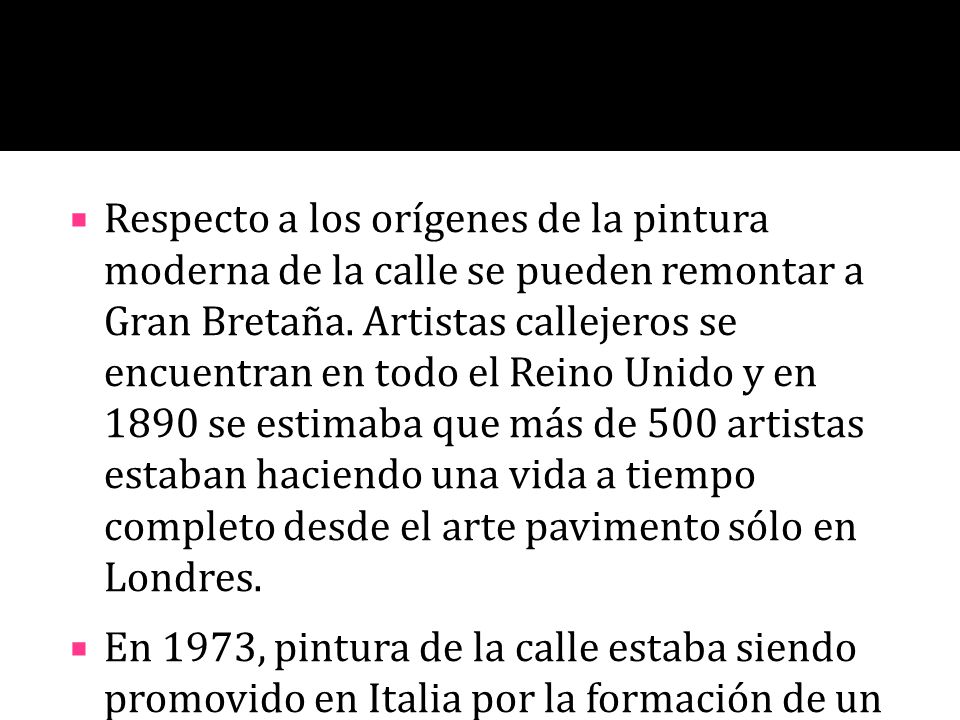 Respecto a los orígenes de la pintura moderna de la calle se pueden remontar a Gran Bretaña. Artistas callejeros se encuentran en todo el Reino Unido y en 1890 se estimaba que más de 500 artistas estaban haciendo una vida a tiempo completo desde el arte pavimento sólo en Londres.