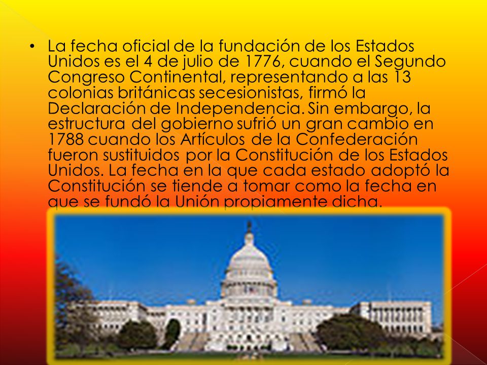 La fecha oficial de la fundación de los Estados Unidos es el 4 de julio de 1776, cuando el Segundo Congreso Continental, representando a las 13 colonias británicas secesionistas, firmó la Declaración de Independencia.