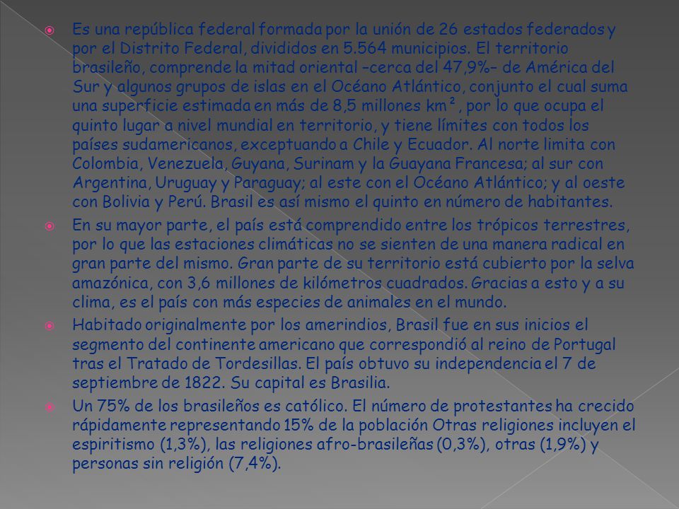 Es una república federal formada por la unión de 26 estados federados y por el Distrito Federal, divididos en municipios. El territorio brasileño, comprende la mitad oriental –cerca del 47,9%– de América del Sur y algunos grupos de islas en el Océano Atlántico, conjunto el cual suma una superficie estimada en más de 8,5 millones km², por lo que ocupa el quinto lugar a nivel mundial en territorio, y tiene límites con todos los países sudamericanos, exceptuando a Chile y Ecuador. Al norte limita con Colombia, Venezuela, Guyana, Surinam y la Guayana Francesa; al sur con Argentina, Uruguay y Paraguay; al este con el Océano Atlántico; y al oeste con Bolivia y Perú. Brasil es así mismo el quinto en número de habitantes.