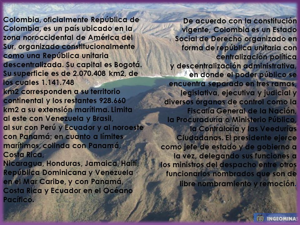 Colombia, oficialmente República de Colombia, es un país ubicado en la zona noroccidental de América del Sur, organizado constitucionalmente como una República unitaria descentralizada. Su capital es Bogotá. Su superficie es de km2, de los cuales km2 corresponden a su territorio continental y los restantes km2 a su extensión marítima. Limita al este con Venezuela y Brasil, al sur con Perú y Ecuador y al noroeste con Panamá; en cuanto a límites marítimos, colinda con Panamá, Costa Rica, Nicaragua, Honduras, Jamaica, Haití, República Dominicana y Venezuela en el Mar Caribe, y con Panamá, Costa Rica y Ecuador en el Océano Pacífico.