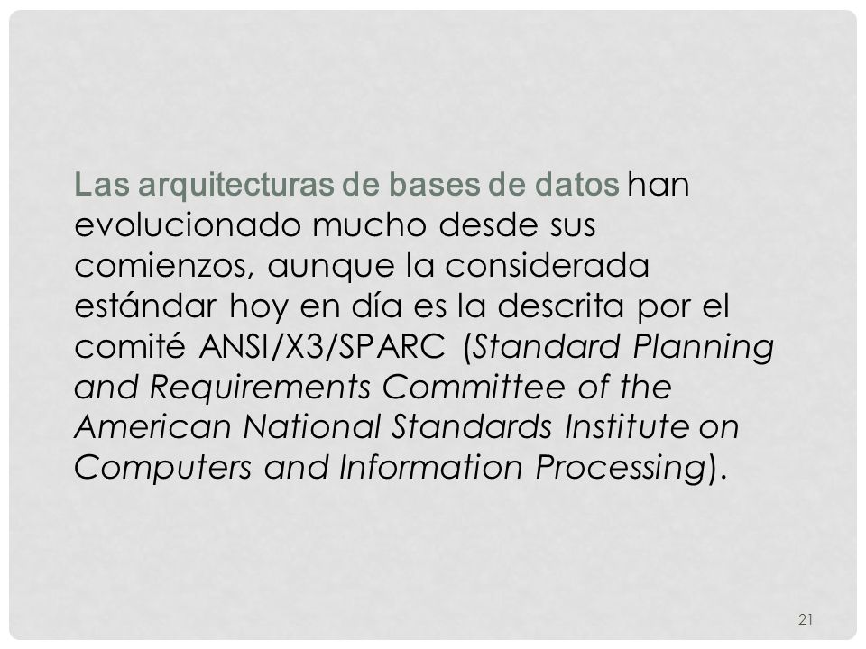 Las arquitecturas de bases de datos han evolucionado mucho desde sus comienzos, aunque la considerada estándar hoy en día es la descrita por el comité ANSI/X3/SPARC (Standard Planning and Requirements Committee of the American National Standards Institute on Computers and Information Processing).