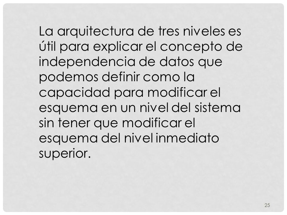 La arquitectura de tres niveles es útil para explicar el concepto de independencia de datos que podemos definir como la capacidad para modificar el esquema en un nivel del sistema sin tener que modificar el esquema del nivel inmediato superior.