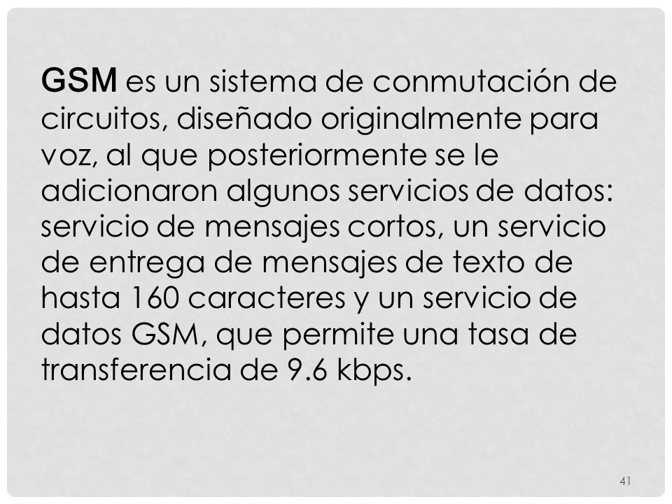 GSM es un sistema de conmutación de circuitos, diseñado originalmente para voz, al que posteriormente se le adicionaron algunos servicios de datos: servicio de mensajes cortos, un servicio de entrega de mensajes de texto de hasta 160 caracteres y un servicio de datos GSM, que permite una tasa de transferencia de 9.6 kbps.
