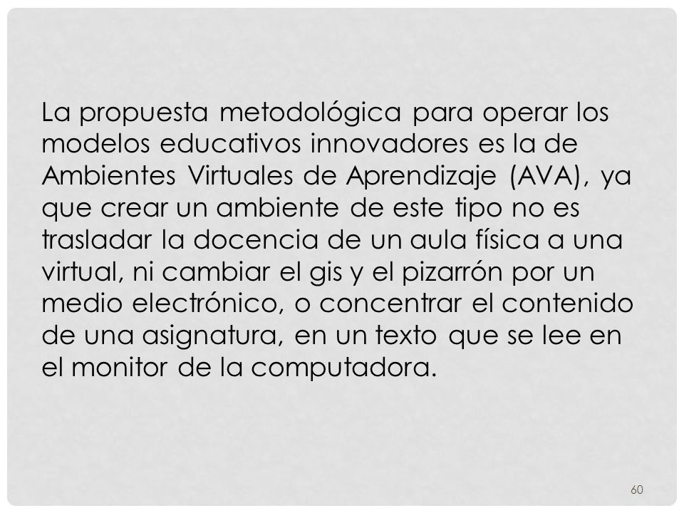 La propuesta metodológica para operar los modelos educativos innovadores es la de Ambientes Virtuales de Aprendizaje (AVA), ya que crear un ambiente de este tipo no es trasladar la docencia de un aula física a una virtual, ni cambiar el gis y el pizarrón por un medio electrónico, o concentrar el contenido de una asignatura, en un texto que se lee en el monitor de la computadora.
