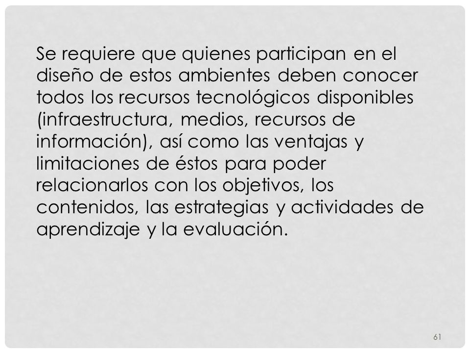 Se requiere que quienes participan en el diseño de estos ambientes deben conocer todos los recursos tecnológicos disponibles (infraestructura, medios, recursos de información), así como las ventajas y limitaciones de éstos para poder relacionarlos con los objetivos, los contenidos, las estrategias y actividades de aprendizaje y la evaluación.