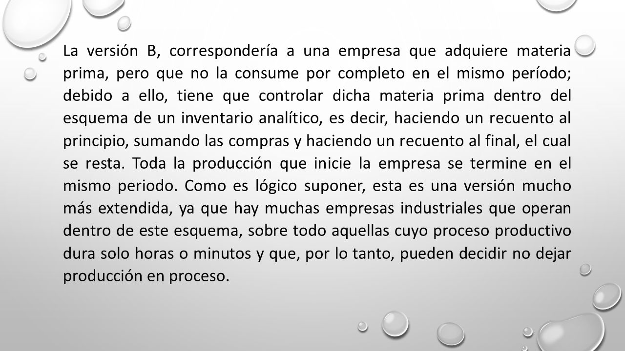 La versión B, correspondería a una empresa que adquiere materia prima, pero que no la consume por completo en el mismo período; debido a ello, tiene que controlar dicha materia prima dentro del esquema de un inventario analítico, es decir, haciendo un recuento al principio, sumando las compras y haciendo un recuento al final, el cual se resta.