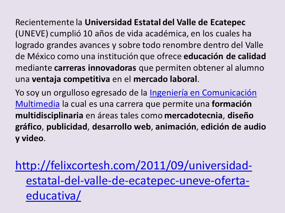 Recientemente la Universidad Estatal del Valle de Ecatepec (UNEVE) cumplió 10 años de vida académica, en los cuales ha logrado grandes avances y sobre todo renombre dentro del Valle de México como una institución que ofrece educación de calidad mediante carreras innovadoras que permiten obtener al alumno una ventaja competitiva en el mercado laboral.