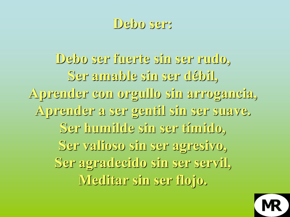 Debo ser: Debo ser fuerte sin ser rudo, Ser amable sin ser débil, Aprender con orgullo sin arrogancia, Aprender a ser gentil sin ser suave.