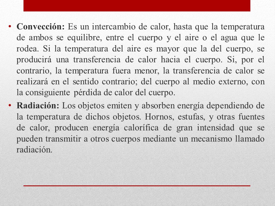 Convección: Es un intercambio de calor, hasta que la temperatura de ambos se equilibre, entre el cuerpo y el aire o el agua que le rodea. Si la temperatura del aire es mayor que la del cuerpo, se producirá una transferencia de calor hacia el cuerpo. Si, por el contrario, la temperatura fuera menor, la transferencia de calor se realizará en el sentido contrario; del cuerpo al medio externo, con la consiguiente pérdida de calor del cuerpo.