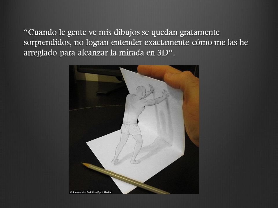 Cuando le gente ve mis dibujos se quedan gratamente sorprendidos, no logran entender exactamente cómo me las he arreglado para alcanzar la mirada en 3D .